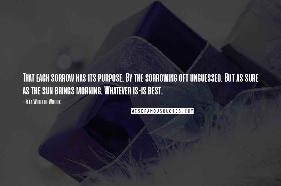 Ella Wheeler Wilcox quotes: That each sorrow has its purpose, By the sorrowing oft unguessed, But as sure as the sun brings morning, Whatever is-is best.