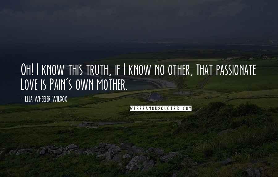 Ella Wheeler Wilcox quotes: Oh! I know this truth, if I know no other, That passionate Love is Pain's own mother.