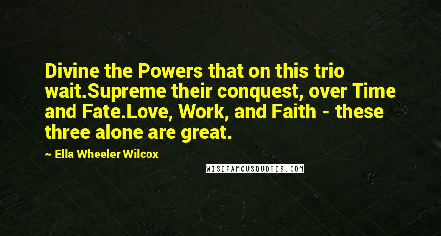 Ella Wheeler Wilcox quotes: Divine the Powers that on this trio wait.Supreme their conquest, over Time and Fate.Love, Work, and Faith - these three alone are great.