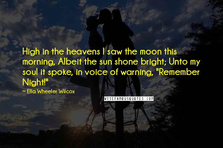 Ella Wheeler Wilcox quotes: High in the heavens I saw the moon this morning, Albeit the sun shone bright; Unto my soul it spoke, in voice of warning, "Remember Night!"