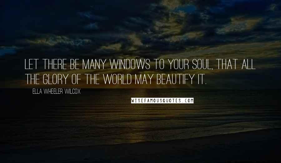 Ella Wheeler Wilcox quotes: Let there be many windows to your soul, that all the glory of the world may beautify it.