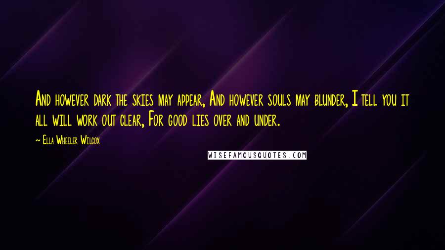 Ella Wheeler Wilcox quotes: And however dark the skies may appear, And however souls may blunder, I tell you it all will work out clear, For good lies over and under.