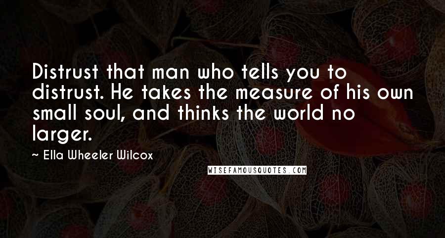 Ella Wheeler Wilcox quotes: Distrust that man who tells you to distrust. He takes the measure of his own small soul, and thinks the world no larger.