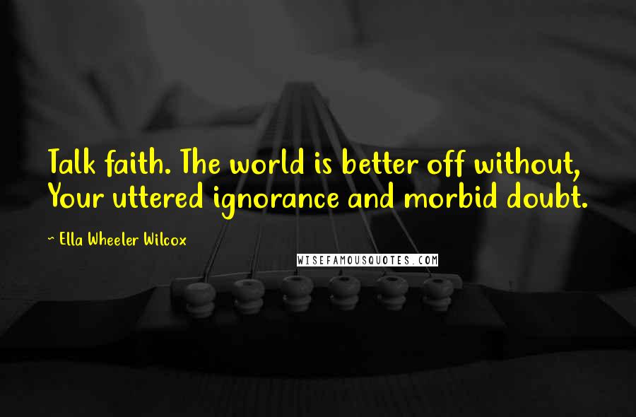 Ella Wheeler Wilcox quotes: Talk faith. The world is better off without, Your uttered ignorance and morbid doubt.