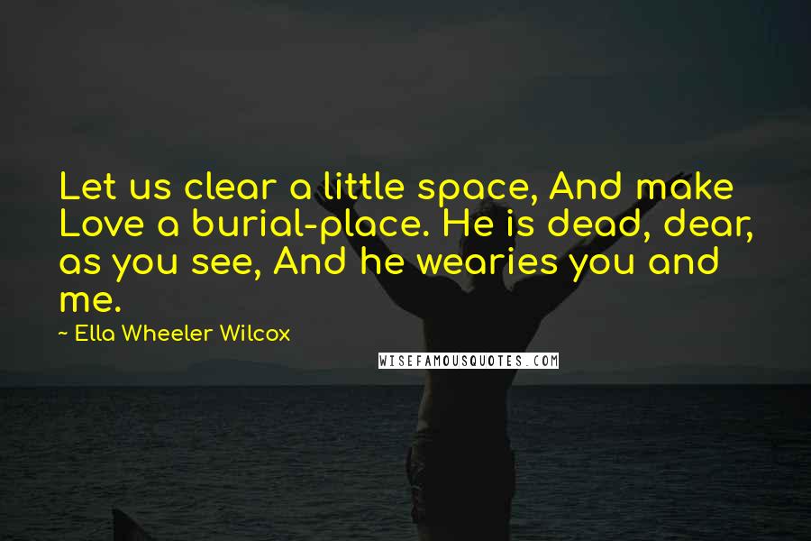 Ella Wheeler Wilcox quotes: Let us clear a little space, And make Love a burial-place. He is dead, dear, as you see, And he wearies you and me.