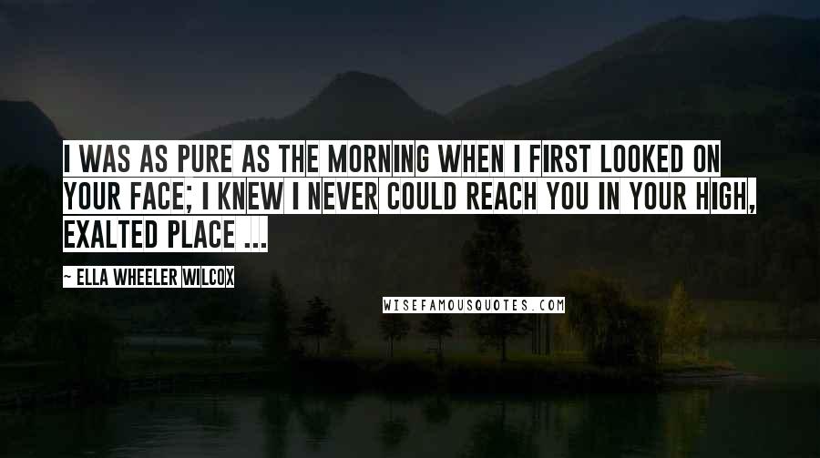 Ella Wheeler Wilcox quotes: I was as pure as the morning When I first looked on your face; I knew I never could reach you In your high, exalted place ...