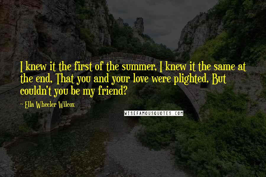 Ella Wheeler Wilcox quotes: I knew it the first of the summer, I knew it the same at the end, That you and your love were plighted, But couldn't you be my friend?