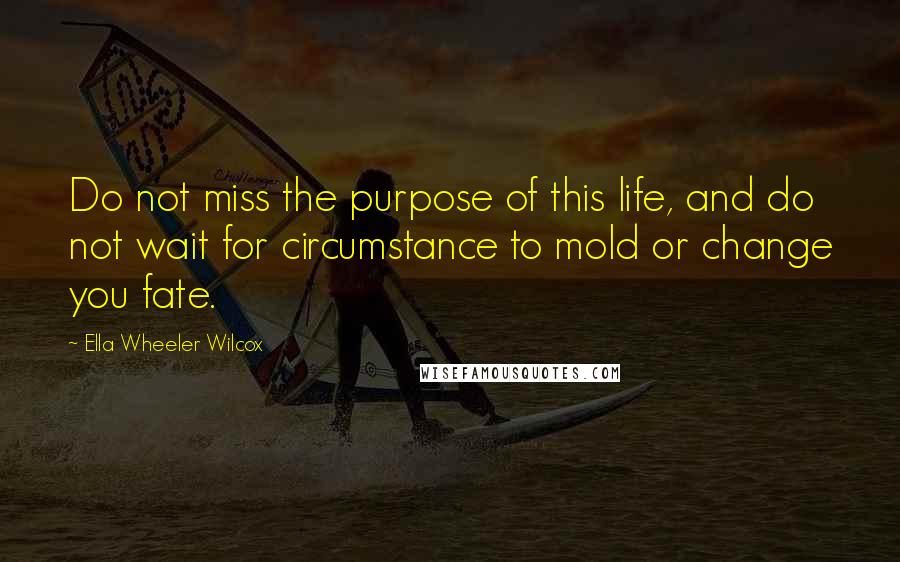 Ella Wheeler Wilcox quotes: Do not miss the purpose of this life, and do not wait for circumstance to mold or change you fate.