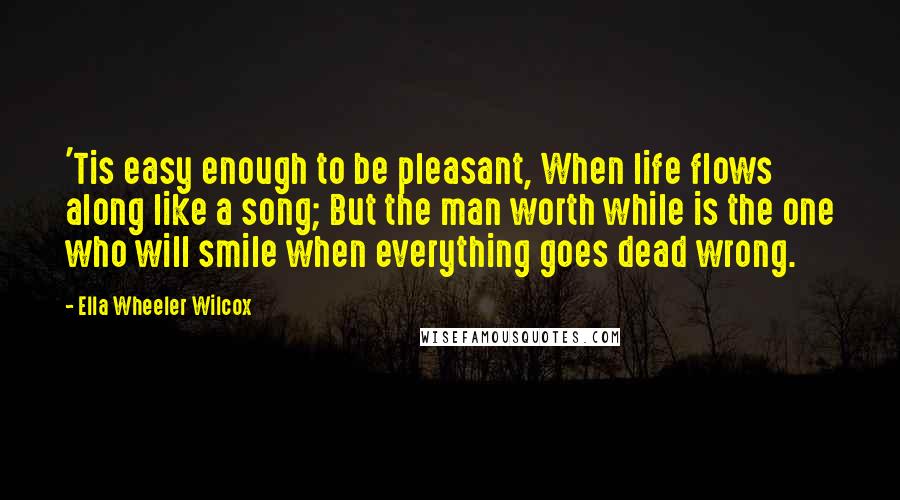 Ella Wheeler Wilcox quotes: 'Tis easy enough to be pleasant, When life flows along like a song; But the man worth while is the one who will smile when everything goes dead wrong.