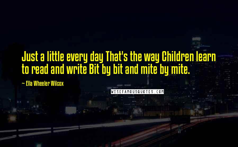 Ella Wheeler Wilcox quotes: Just a little every day That's the way Children learn to read and write Bit by bit and mite by mite.