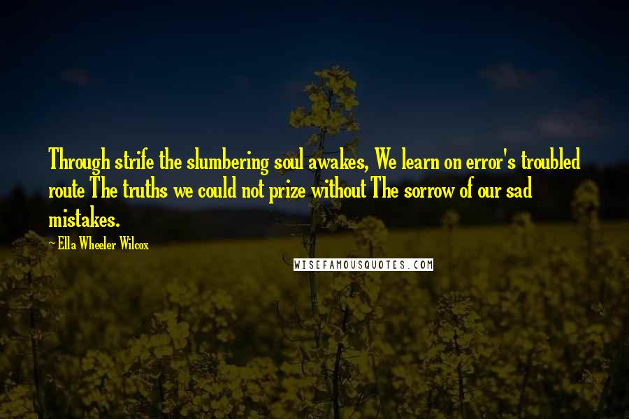 Ella Wheeler Wilcox quotes: Through strife the slumbering soul awakes, We learn on error's troubled route The truths we could not prize without The sorrow of our sad mistakes.