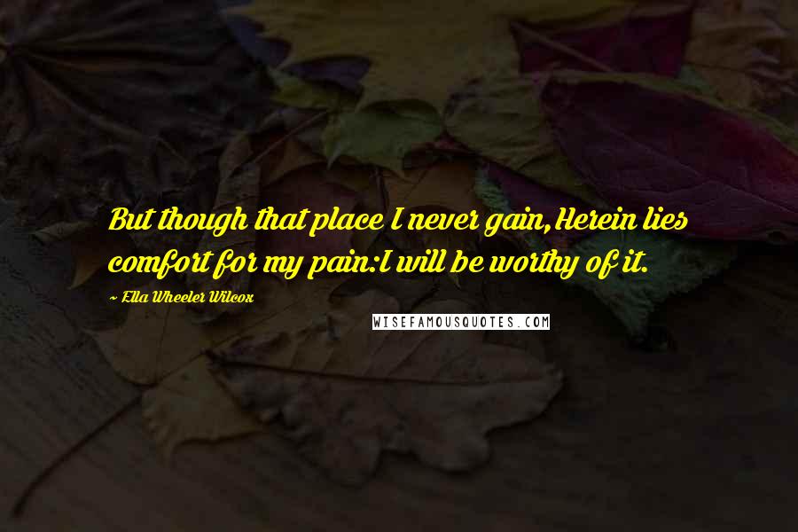 Ella Wheeler Wilcox quotes: But though that place I never gain,Herein lies comfort for my pain:I will be worthy of it.