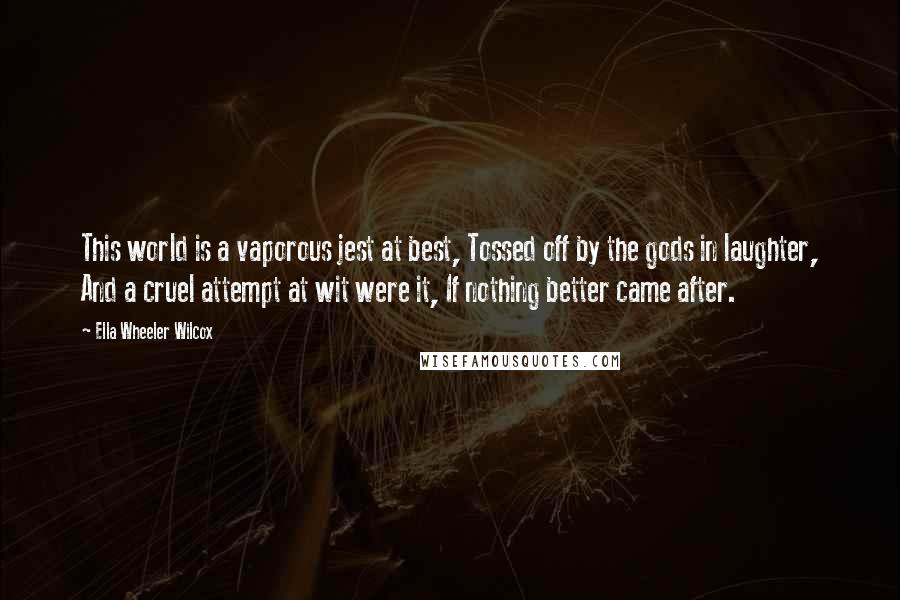 Ella Wheeler Wilcox quotes: This world is a vaporous jest at best, Tossed off by the gods in laughter, And a cruel attempt at wit were it, If nothing better came after.