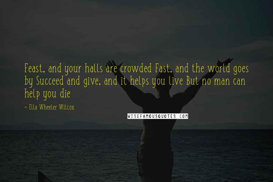 Ella Wheeler Wilcox quotes: Feast, and your halls are crowded Fast, and the world goes by Succeed and give, and it helps you live But no man can help you die