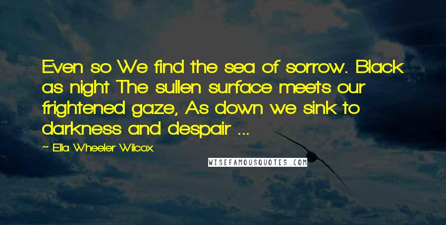Ella Wheeler Wilcox quotes: Even so We find the sea of sorrow. Black as night The sullen surface meets our frightened gaze, As down we sink to darkness and despair ...