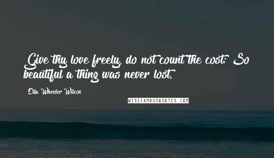 Ella Wheeler Wilcox quotes: Give thy love freely, do not count the cost: So beautiful a thing was never lost.