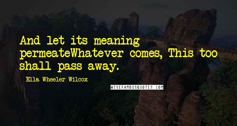 Ella Wheeler Wilcox quotes: And let its meaning permeateWhatever comes, This too shall pass away.