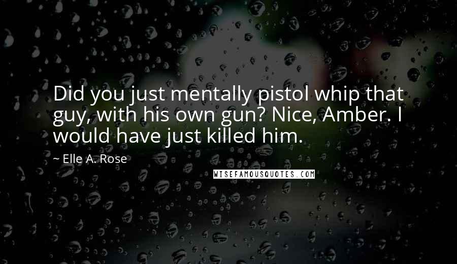 Elle A. Rose quotes: Did you just mentally pistol whip that guy, with his own gun? Nice, Amber. I would have just killed him.