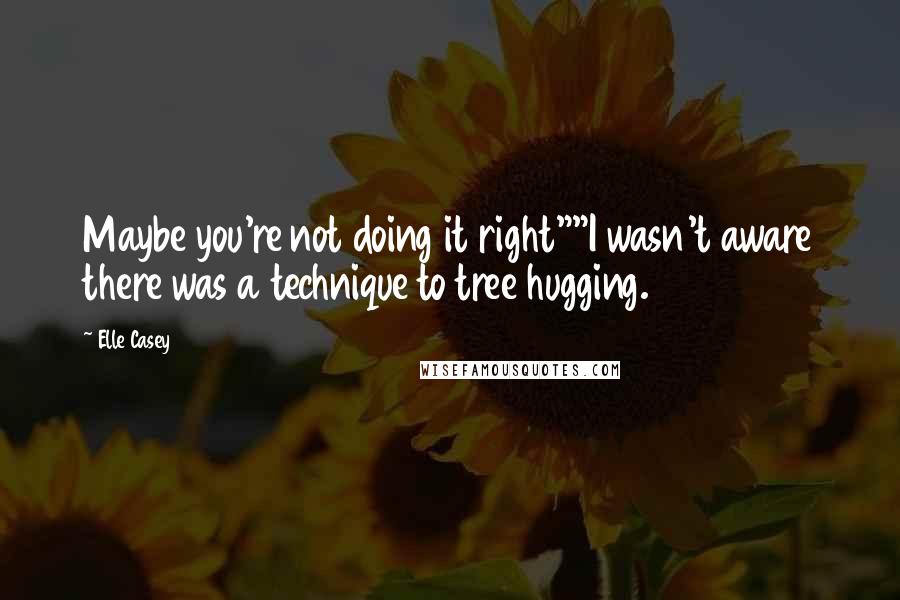 Elle Casey quotes: Maybe you're not doing it right""I wasn't aware there was a technique to tree hugging.