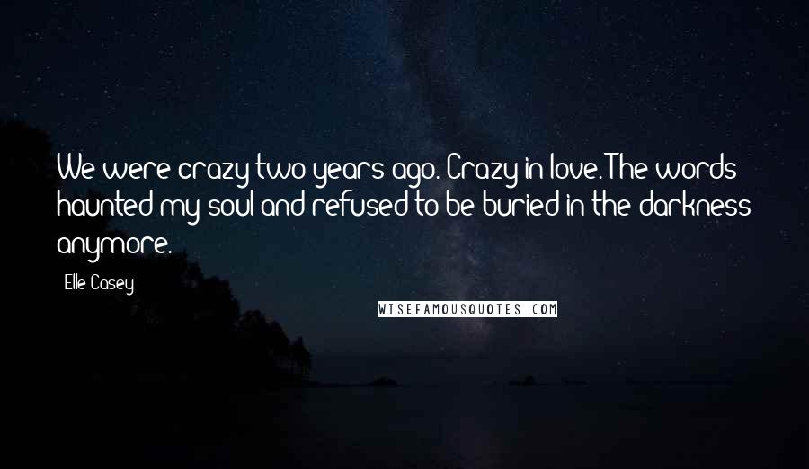 Elle Casey quotes: We were crazy two years ago. Crazy in love. The words haunted my soul and refused to be buried in the darkness anymore. Elle Casey quotes: We were crazy two years ago. Crazy in love. The words haunted my soul and refused to be buried in the darkness anymore.