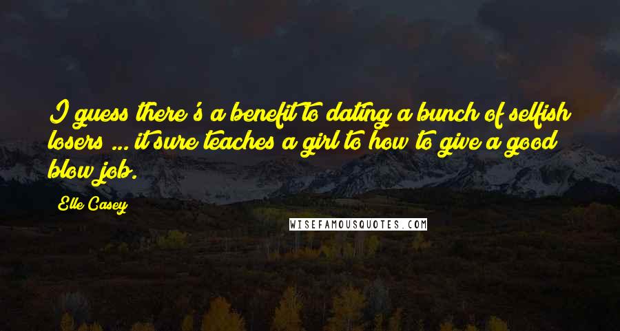 Elle Casey quotes: I guess there's a benefit to dating a bunch of selfish losers ... it sure teaches a girl to how to give a good blow job. Elle Casey quotes: I guess there's a benefit to dating a bunch of selfish losers ... it sure teaches a girl to how to give a good blow job.