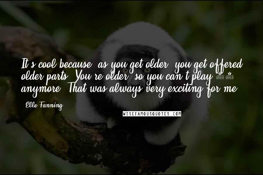 Elle Fanning quotes: It's cool because, as you get older, you get offered older parts. You're older, so you can't play 10 anymore. That was always very exciting for me.