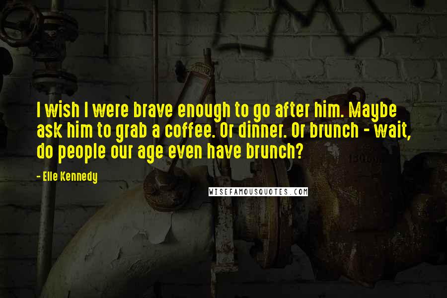 Elle Kennedy quotes: I wish I were brave enough to go after him. Maybe ask him to grab a coffee. Or dinner. Or brunch - wait, do people our age even have brunch?