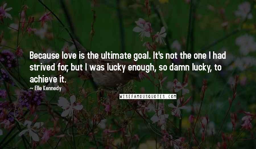 Elle Kennedy quotes: Because love is the ultimate goal. It's not the one I had strived for, but I was lucky enough, so damn lucky, to achieve it.