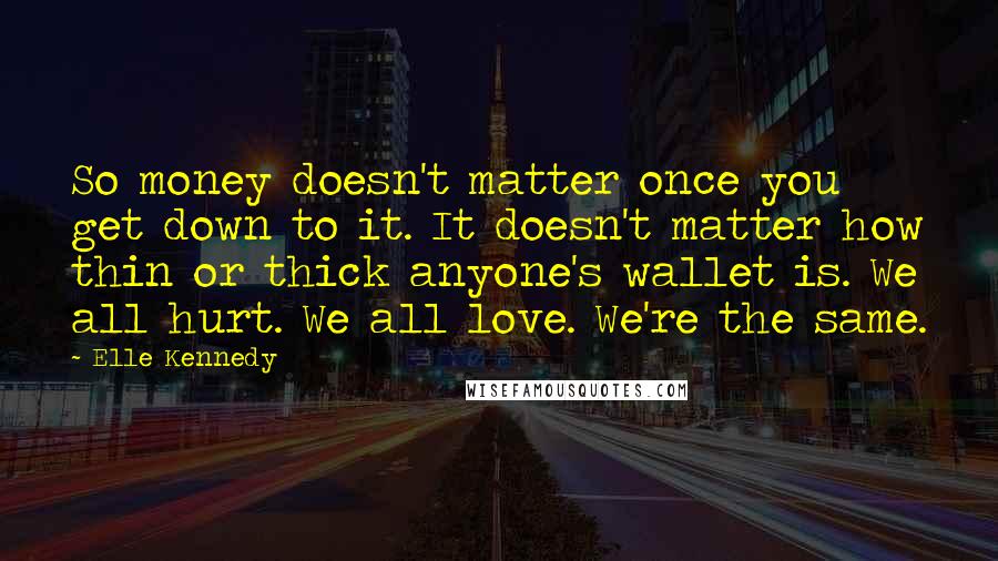 Elle Kennedy quotes: So money doesn't matter once you get down to it. It doesn't matter how thin or thick anyone's wallet is. We all hurt. We all love. We're the same. Elle Kennedy quotes: So money doesn't matter once you get down to it. It doesn't matter how thin or thick anyone's wallet is. We all hurt. We all love. We're the same.