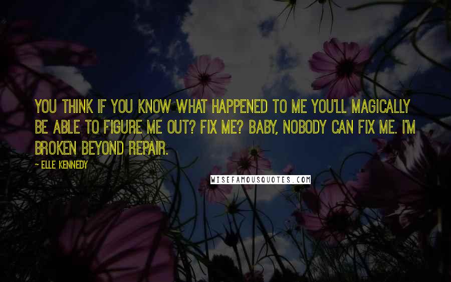 Elle Kennedy quotes: You think if you know what happened to me you'll magically be able to figure me out? Fix me? Baby, nobody can fix me. I'm broken beyond repair.