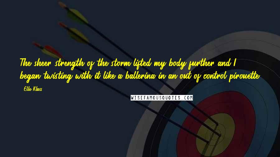 Elle Klass quotes: The sheer strength of the storm lifted my body further and I began twisting with it like a ballerina in an out of control pirouette.