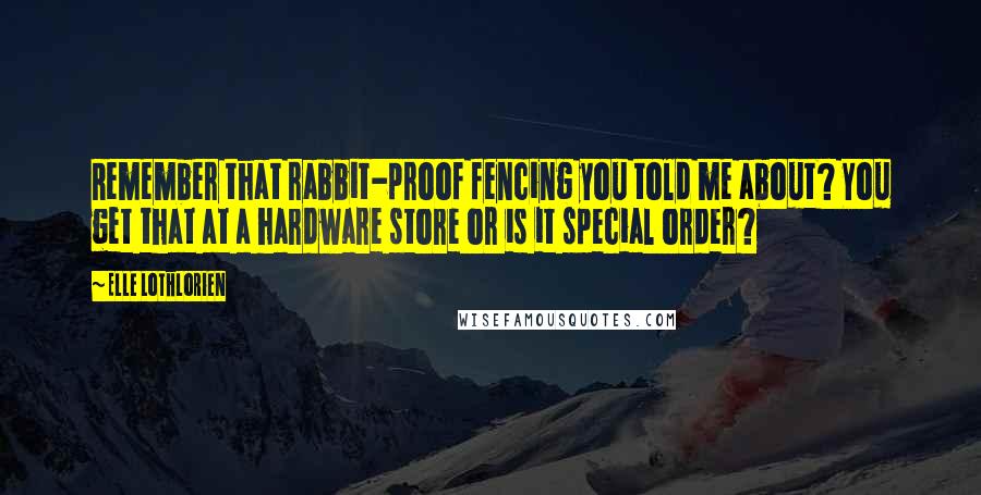 Elle Lothlorien quotes: Remember that rabbit-proof fencing you told me about? You get that at a hardware store or is it special order? Elle Lothlorien quotes: Remember that rabbit-proof fencing you told me about? You get that at a hardware store or is it special order?