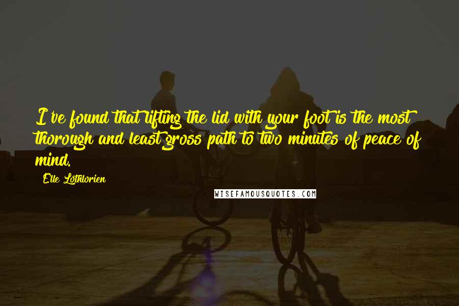 Elle Lothlorien quotes: I've found that lifting the lid with your foot is the most thorough and least gross path to two minutes of peace of mind. Elle Lothlorien quotes: I've found that lifting the lid with your foot is the most thorough and least gross path to two minutes of peace of mind.