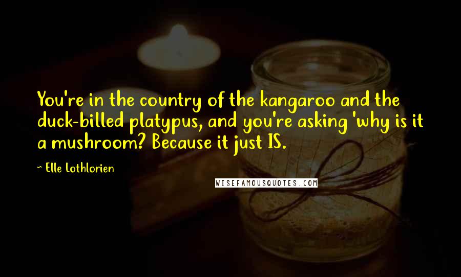 Elle Lothlorien quotes: You're in the country of the kangaroo and the duck-billed platypus, and you're asking 'why is it a mushroom? Because it just IS. Elle Lothlorien quotes: You're in the country of the kangaroo and the duck-billed platypus, and you're asking 'why is it a mushroom? Because it just IS.