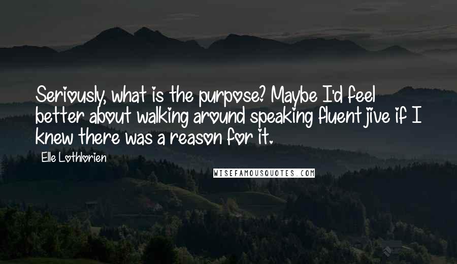 Elle Lothlorien quotes: Seriously, what is the purpose? Maybe I'd feel better about walking around speaking fluent jive if I knew there was a reason for it. Elle Lothlorien quotes: Seriously, what is the purpose? Maybe I'd feel better about walking around speaking fluent jive if I knew there was a reason for it.