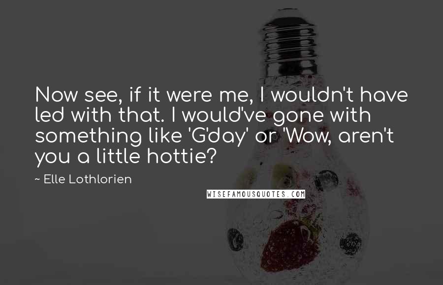 Elle Lothlorien quotes: Now see, if it were me, I wouldn't have led with that. I would've gone with something like 'G'day' or 'Wow, aren't you a little hottie? Elle Lothlorien quotes: Now see, if it were me, I wouldn't have led with that. I would've gone with something like 'G'day' or 'Wow, aren't you a little hottie?