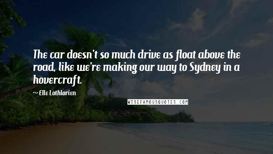 Elle Lothlorien quotes: The car doesn't so much drive as float above the road, like we're making our way to Sydney in a hovercraft. Elle Lothlorien quotes: The car doesn't so much drive as float above the road, like we're making our way to Sydney in a hovercraft.