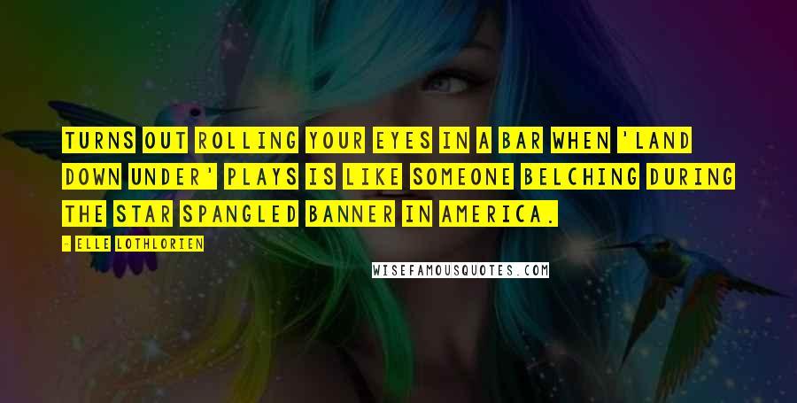 Elle Lothlorien quotes: Turns out rolling your eyes in a bar when 'Land Down Under' plays is like someone belching during the Star Spangled Banner in America. Elle Lothlorien quotes: Turns out rolling your eyes in a bar when 'Land Down Under' plays is like someone belching during the Star Spangled Banner in America.