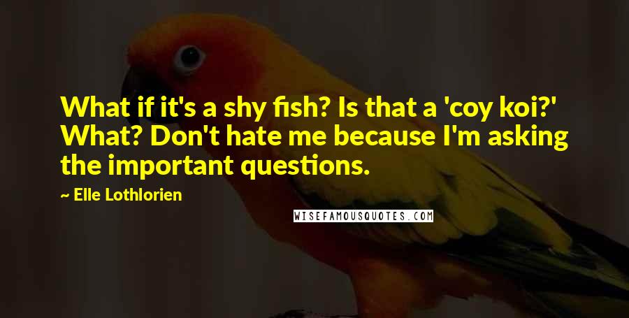 Elle Lothlorien quotes: What if it's a shy fish? Is that a 'coy koi?' What? Don't hate me because I'm asking the important questions. Elle Lothlorien quotes: What if it's a shy fish? Is that a 'coy koi?' What? Don't hate me because I'm asking the important questions.