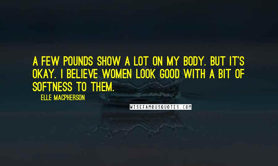 Elle Macpherson quotes: A few pounds show a lot on my body. But it's okay. I believe women look good with a bit of softness to them.