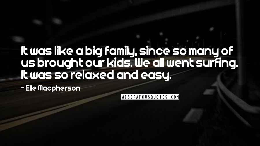 Elle Macpherson quotes: It was like a big family, since so many of us brought our kids. We all went surfing. It was so relaxed and easy. Elle Macpherson quotes: It was like a big family, since so many of us brought our kids. We all went surfing. It was so relaxed and easy.