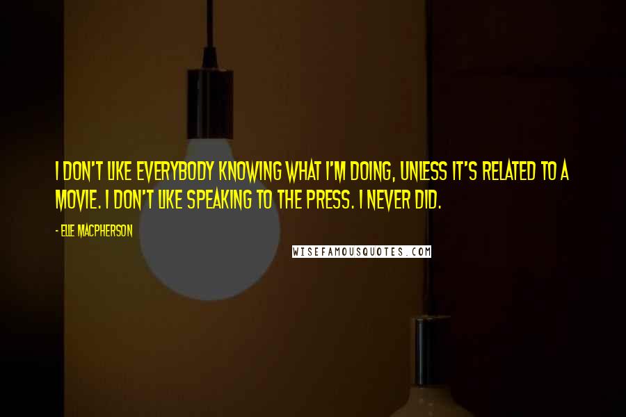 Elle Macpherson quotes: I don't like everybody knowing what I'm doing, unless it's related to a movie. I don't like speaking to the press. I never did. Elle Macpherson quotes: I don't like everybody knowing what I'm doing, unless it's related to a movie. I don't like speaking to the press. I never did.