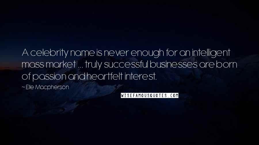 Elle Macpherson quotes: A celebrity name is never enough for an intelligent mass market ... truly successful businesses are born of passion and heartfelt interest. Elle Macpherson quotes: A celebrity name is never enough for an intelligent mass market ... truly successful businesses are born of passion and heartfelt interest.