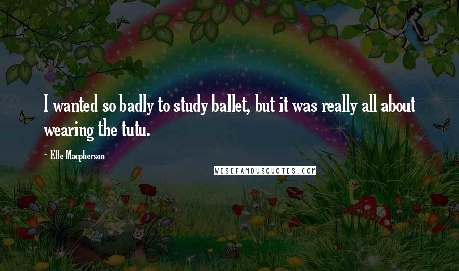 Elle Macpherson quotes: I wanted so badly to study ballet, but it was really all about wearing the tutu.