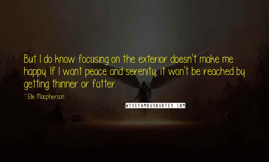Elle Macpherson quotes: But I do know focusing on the exterior doesn't make me happy. If I want peace and serenity, it won't be reached by getting thinner or fatter. Elle Macpherson quotes: But I do know focusing on the exterior doesn't make me happy. If I want peace and serenity, it won't be reached by getting thinner or fatter.