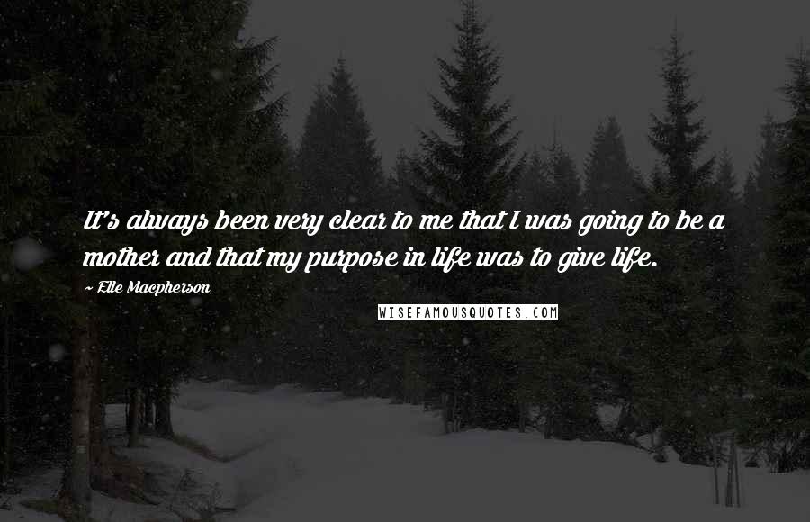 Elle Macpherson quotes: It's always been very clear to me that I was going to be a mother and that my purpose in life was to give life. Elle Macpherson quotes: It's always been very clear to me that I was going to be a mother and that my purpose in life was to give life.