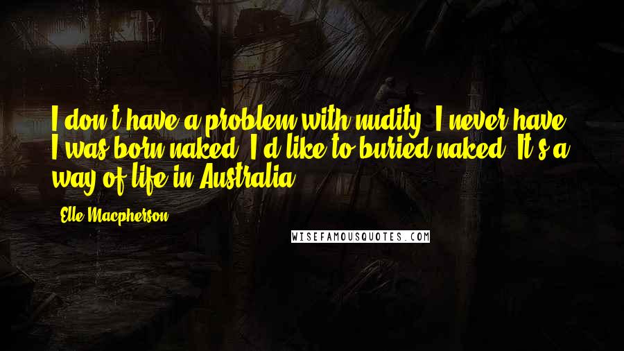 Elle Macpherson quotes: I don't have a problem with nudity. I never have. I was born naked. I'd like to buried naked. It's a way of life in Australia. Elle Macpherson quotes: I don't have a problem with nudity. I never have. I was born naked. I'd like to buried naked. It's a way of life in Australia.