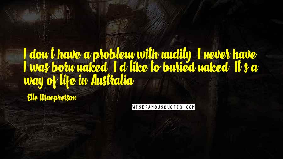 Elle Macpherson quotes: I don't have a problem with nudity. I never have. I was born naked. I'd like to buried naked. It's a way of life in Australia.