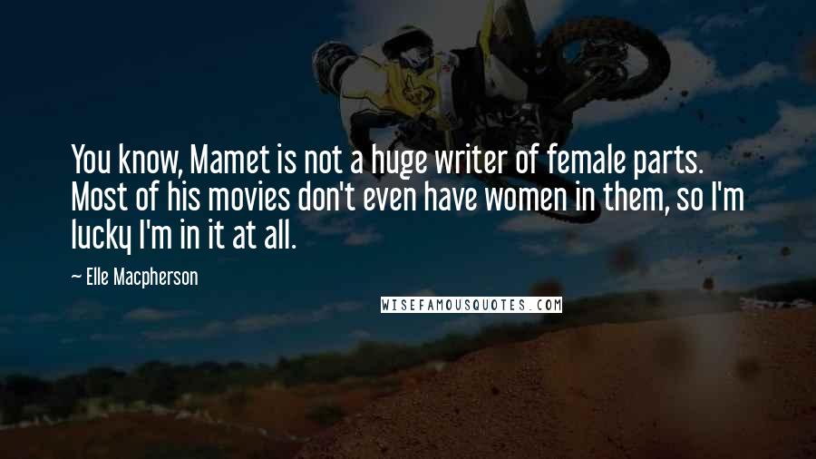 Elle Macpherson quotes: You know, Mamet is not a huge writer of female parts. Most of his movies don't even have women in them, so I'm lucky I'm in it at all. Elle Macpherson quotes: You know, Mamet is not a huge writer of female parts. Most of his movies don't even have women in them, so I'm lucky I'm in it at all.