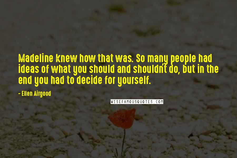 Ellen Airgood quotes: Madeline knew how that was. So many people had ideas of what you should and shouldn't do, but in the end you had to decide for yourself. Ellen Airgood quotes: Madeline knew how that was. So many people had ideas of what you should and shouldn't do, but in the end you had to decide for yourself.